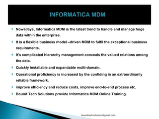  Nowadays, Informatica MDM is the latest trend to handle and manage huge
data within the enterprise.
 It is a flexible business model –driven MDM to fulfil the exceptional business
requirements.
 It’s complicated hierarchy management conceals the valued relations among
the data.
 Quickly installable and expandable multi-domain.
 Operational proficiency is increased by the confiding in an extraordinarily
reliable framework.
 improve efficiency and reduce costs, improve end-to-end process etc.
 Bound Tech Solutions provide Informatica MDM Online Training.
boundtechsolutions@gmail.com
 