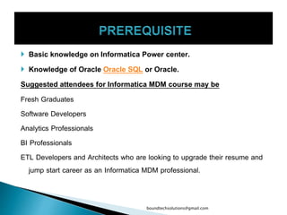  Basic knowledge on Informatica Power center.
 Knowledge of Oracle Oracle SQL or Oracle.
Suggested attendees for Informatica MDM course may be
Fresh Graduates
Software Developers
Analytics Professionals
BI Professionals
ETL Developers and Architects who are looking to upgrade their resume and
jump start career as an Informatica MDM professional.
boundtechsolutions@gmail.com
 