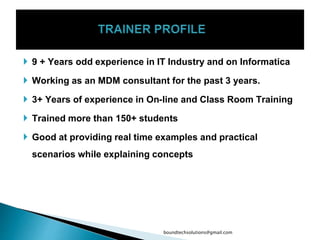  9 + Years odd experience in IT Industry and on Informatica
 Working as an MDM consultant for the past 3 years.
 3+ Years of experience in On-line and Class Room Training
 Trained more than 150+ students
 Good at providing real time examples and practical
scenarios while explaining concepts
boundtechsolutions@gmail.com
 