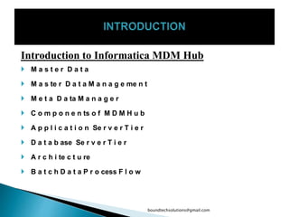 Introduction to Informatica MDM Hub
 M a s t e r D a t a
 M a s te r D a t a M a n a g e me n t
 M e t a D a ta M a n a g e r
 C o m p o n e n ts o f M D M H u b
 A p p l i c a t i o n Se r v e r T i e r
 D a t a b ase Se r v e r T i e r
 A r c h i te c t u re
 B a t c h D a t a P r o cess F l o w
boundtechsolutions@gmail.com
 