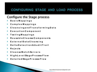 Configure the Stage process
 B a s i c M a p p i n g s
 C o m p l e x M a p p i n g s
 C l e a n s i n g a n d T r a n s f o r m i n g D a t a
 E x e c u t i o n C o m p o n e n t
 T es t i n g M a p p i n g s
 R e u sa b l e C l e a nse C o m p o n e n ts
 E x t e r n a l D a t a C l e a ns i n g
 D e l t a D e t e c t i o n & A u d i t T r a i l
 R e j e c ts
 C l e a n se M a t c h Se r v e r s
 H i g h-L e v e l Sta g e P r o cess F l o w
 D e t a i l e d Sta g e P r o cess F l o w
boundtechsolutions@gmail.com
 