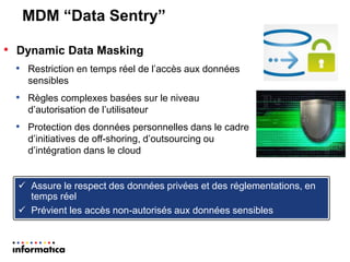 MDM “Data Sentry” 
•Dynamic Data Masking 
•Restriction en temps réel de l’accès aux données sensibles 
•Règles complexes basées sur le niveau d’autorisation de l’utilisateur 
•Protection des données personnelles dans le cadre d’initiatives de off-shoring, d’outsourcing ou d’intégration dans le cloud 
Assure le respect des données privées et des réglementations, en temps réel 
Prévient les accès non-autorisés aux données sensibles  