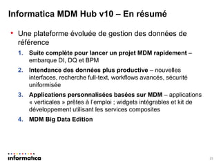 Informatica MDM Hub v10 – En résumé 
•Une plateforme évoluée de gestion des données de référence 
1.Suite complète pour lancer un projet MDM rapidement – embarque DI, DQ et BPM 
2.Intendance des données plus productive – nouvelles interfaces, recherche full-text, workflows avancés, sécurité uniformisée 
3.Applications personnalisées basées sur MDM – applications « verticales » prêtes à l’emploi ; widgets intégrables et kit de développement utilisant les services composites 
4.MDM Big Data Edition 
23  