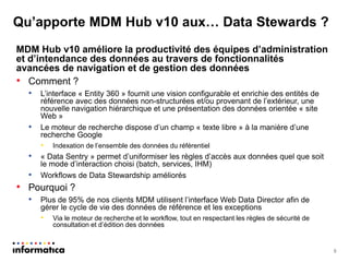 Qu’apporte MDM Hub v10 aux… Data Stewards ? 
MDM Hub v10 améliore la productivité des équipes d’administration et d’intendance des données au travers de fonctionnalités avancées de navigation et de gestion des données 
•Comment ? 
•L’interface « Entity 360 » fournit une vision configurable et enrichie des entités de référence avec des données non-structurées et/ou provenant de l’extérieur, une nouvelle navigation hiérarchique et une présentation des données orientée « site Web » 
•Le moteur de recherche dispose d’un champ « texte libre » à la manière d’une recherche Google 
•Indexation de l’ensemble des données du référentiel 
•« Data Sentry » permet d’uniformiser les règles d’accès aux données quel que soit le mode d’interaction choisi (batch, services, IHM) 
•Workflows de Data Stewardship améliorés 
•Pourquoi ? 
•Plus de 95% de nos clients MDM utilisent l’interface Web Data Director afin de gérer le cycle de vie des données de référence et les exceptions 
•Via le moteur de recherche et le workflow, tout en respectant les règles de sécurité de consultation et d’édition des données 
8  