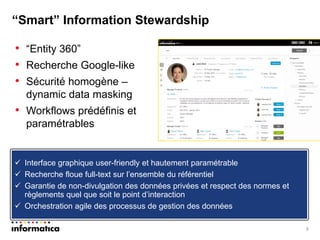 •“Entity 360” 
•Recherche Google-like 
•Sécurité homogène – dynamic data masking 
•Workflows prédéfinis et paramétrables 
9 
“Smart” Information Stewardship 
Interface graphique user-friendly et hautement paramétrable 
Recherche floue full-text sur l’ensemble du référentiel 
Garantie de non-divulgation des données privées et respect des normes et règlements quel que soit le point d’interaction 
Orchestration agile des processus de gestion des données  