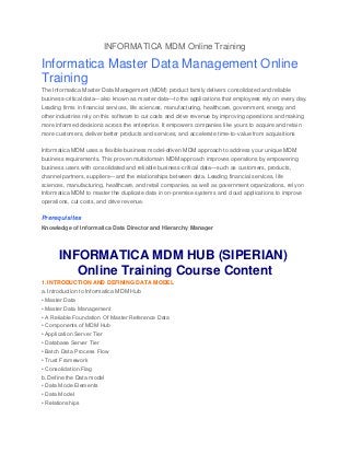 INFORMATICA MDM Online Training
Informatica Master Data Management Online
Training
The Informatica Master Data Management (MDM) product family delivers consolidated and reliable
business-critical data—also known as master data—to the applications that employees rely on every day.
Leading firms in financial services, life sciences, manufacturing, healthcare, government, energy and
other industries rely on this software to cut costs and drive revenue by improving operations and making
more informed decisions across the enterprise. It empowers companies like yours to acquire and retain
more customers, deliver better products and services, and accelerate time-to-value from acquisitions
Informatica MDM uses a flexible business model-driven MDM approach to address your unique MDM
business requirements. This proven multidomain MDM approach improves operations by empowering
business users with consolidated and reliable business-critical data—such as customers, products,
channel partners, suppliers—and the relationships between data. Leading financial services, life
sciences, manufacturing, healthcare, and retail companies, as well as government organizations, rely on
Informatica MDM to master the duplicate data in on-premise systems and cloud applications to improve
operations, cut costs, and drive revenue.
Prerequisites
Knowledge of Informatica Data Director and Hierarchy Manager
INFORMATICA MDM HUB (SIPERIAN)
Online Training Course Content
1. INTRODUCTION AND DEFINING DATA MODEL
a. Introduction to Informatica MDM Hub
• Master Data
• Master Data Management
• A Reliable Foundation Of Master Reference Data
• Components of MDM Hub
• Application Server Tier
• Database Server Tier
• Batch Data Process Flow
• Trust Framework
• Consolidation Flag
b. Define the Data model
• Data Mode Elements
• Data Model
• Relationships
 