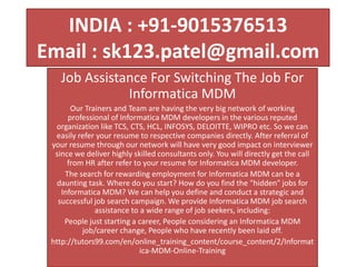 INDIA : +91-9015376513
Email : sk123.patel@gmail.com
Job Assistance For Switching The Job For
Informatica MDM
Our Trainers and Team are having the very big network of working
professional of Informatica MDM developers in the various reputed
organization like TCS, CTS, HCL, INFOSYS, DELOITTE, WIPRO etc. So we can
easily refer your resume to respective companies directly. After referral of
your resume through our network will have very good impact on interviewer
since we deliver highly skilled consultants only. You will directly get the call
from HR after refer to your resume for Informatica MDM developer.
The search for rewarding employment for Informatica MDM can be a
daunting task. Where do you start? How do you find the "hidden" jobs for
Informatica MDM? We can help you define and conduct a strategic and
successful job search campaign. We provide Informatica MDM job search
assistance to a wide range of job seekers, including:
People just starting a career, People considering an Informatica MDM
job/career change, People who have recently been laid off.
http://tutors99.com/en/online_training_content/course_content/2/Informat
ica-MDM-Online-Training
 