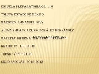 ESCUELA PREPARATORIA OF. 116
TOLUCA ESTADO DE MÉXICO
MAESTRO: EMMANUEL LEVY
ALUMNO: JUAN CARLÓS GONZÁLEZ HERNÁNDEZ
MATERIA: INFORMÁTICA Y COMPUTACIÓN II
GRADO: 1º GRUPO: III
TURNO : VESPERTINO
CICLO ESCOLAR :2012-2013
http://youtu.be/CH8lWS_v2xw
 