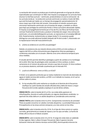 La excitación del corazón se produce por el estímulo generado en el grupo de células
especializadas que constituyen en NSA. Este impulso se propaga por las aurículas hasta
alcanzar la interfase auriculo – ventricular, produciéndose a la vez la contracción de
las aurículas (onda p). la conducción auriculo-ventricular se realiza a través del NAV,
que está formado por tejido con un tiempo de propagación aproximadamente 10
veces mayor que el del resto del corazón. Esto produce el retardo necesario para
sincronizar laactivación ventricular con el trasvase de sangre, y también un efecto
pasa-bajo que protegea los ventrículos frente a ritmos auriculares demasiado rápidos.
El impulso se propagaPosteriormente por el haz de His y las fibras de Purkinje hasta
contraer finalmente losVentrículos y producir el bombeo de sangre. Esta contracción
ventricular, y la coincidenteRelajación auricular, se representa en el complejo QRS del
ECG. Posteriormente, losVentrículos se relajan (onda T). En ocasiones puede
distinguirse una onda adicional (ondaU) después del fin de la onda T, relacionada con
la repolarizacion lenta del músculoVentricular.

6. ¿Cómo se evidencia en una ECG una patología?

Debido a la existencia de una relación directa entre el ECG y el ciclo cardiaco, el
registro del ECG se utiliza clínicamente para diagnosticar diversas patologías y
condiciones asociadas con el corazón. Además sirve como referencia temporal para
otras medidas.

El estudio del ECG permite identificar patologías a partir de cambios en la morfología
de la señal. Otro tipo de patologías están asociadas al ritmo cardiaco, es decir,
variaciones en el número de pulsos por minuto a que late el corazón. El ritmo cardiaco
es un proceso aleatorio, estimado usualmente por el intervalo R-R.

7. ¿cuál es la diferencia entre un EEG y un ECoG?

El ECoG es la captación profunda que se realiza mediante la inserción de electrodos de
aguja en tejido nervioso del cerebro; y el EEG es el método no invasivo, en el cual se
utilizan sobre el cráneo.

8. En los estudios EEG suele realizarse un estudio en el dominio de la frecuencia:
   clasifique las cuatro bandas de estudio alfa beta teta y delta de menor a mayor
   frecuencia de la onda captada y explique el uso de dichas señales.

ONDAS DELTA: cubre la banda de 0.5 a 4 Hz. Las ondas delta aparecen en
niñosPequeños, durante el sueño profundo y en algunos desórdenes cerebrales. La
aparición de ondas delta en un adulto despierto es considerada como anormal.

ONDAS THETA:cubre la banda entre 4 y 8 Hz. Componentes transitorios de actividad
Theta se pueden encontrar en adultos normales despiertos. La actividad theta ocurre
Principalmente en las áreas central y temporal, y es más común en los niños.

ONDAS ALFA: cubre la banda entre 8 y 13 Hz. Es el tipo de ritmo común en sujetos
normales, generalmente en estado de reposo y con los ojos cerrados. La fuente de
Ondas alfa se sitúa en el lóbulo occipital.

ONDAS BETA: cubre la banda entre 13 y 22 Hz. El rango de ondas beta se subdivide
En dos regiones: Beta I y Beta II (mayor frecuencia). Beta II aparece durante
Activación intensa del sistema nervioso central (SNC), disminuyendo entonces las
 