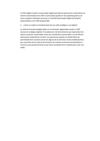 Un filtro digital emplea un procesador digital que efectúa operaciones matemáticas en
valores muestreados de la señal. El procesador puede ser de propósito general, tal
como cualquier ordenador personal, un chip DSP (procesador Digital de Señales)
especializado o una FPGA programable.

2. ¿cómo se realiza la transformación de una señal analógica a una digital?

La señal de entrada analógica debe ser muestreada digitalizada usando un ADC
(conversor analógico-digital). El resultado son números binarios que representan los
valores sucesivos muestreados. Estos son transferidos al procesador, el cual efectúa
operaciones matemáticas en ellos. Las operaciones pueden ser desde filtros de
promediado de la muestra actual con alguna de las anteriores hasta multiplicaciones
por constantes de los valores de entrada o de instantes anteriores almacenados en
memoria, para posteriormente sumar estos resultados de la multiplicación y dar una
salida.
 