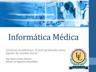 Informática	
  Médica	
  
Jordanas	
  Académicas-­‐	
  El	
  post-­‐graduado	
  como	
  
agente	
  de	
  cambio	
  Social	
  
	
  

Ing.	
  Álvaro	
  Cortes	
  Mánica	
  
Master	
  en	
  Ingeniería	
  Biomédica.	
  

 