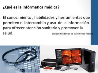 ¿Qué	
  es	
  la	
  infórma>ca	
  médica?	
  
	
  
El	
  conocimiento	
  ,	
  habilidades	
  y	
  herramientas	
  que	
  
permiten	
  el	
  intercambio	
  y	
  uso	
  	
  de	
  la	
  información	
  
para	
  ofrecer	
  atención	
  sanitaria	
  y	
  promover	
  la	
  
salud.	
  
	
  
	
  
	
  
	
  Sociedad	
  Británica	
  de	
  informá6ca	
  médica	
  
	
  
	
  
	
   	
  	
  
	
  
	
  
	
  
	
  

 