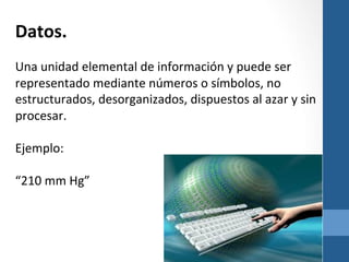 Datos.	
  

	
  
Una	
  unidad	
  elemental	
  de	
  información	
  y	
  puede	
  ser	
  
representado	
  mediante	
  números	
  o	
  símbolos,	
  no	
  
estructurados,	
  desorganizados,	
  dispuestos	
  al	
  azar	
  y	
  sin	
  
procesar.	
  
	
  
Ejemplo:	
  
	
  
“210	
  mm	
  Hg”	
  

	
  
	
  	
  	
  
	
  
	
  

	
  

 