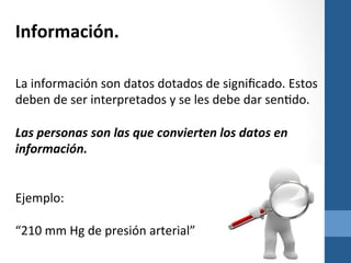 Información.	
  

	
  
	
  
La	
  información	
  son	
  datos	
  dotados	
  de	
  signiﬁcado.	
  Estos	
  
deben	
  de	
  ser	
  interpretados	
  y	
  se	
  les	
  debe	
  dar	
  senZdo.	
  	
  
	
  
Las	
  personas	
  son	
  las	
  que	
  convierten	
  los	
  datos	
  en	
  
información.	
  
	
  
	
  
Ejemplo:	
  
	
  
“210	
  mm	
  Hg	
  de	
  presión	
  arterial”	
  

	
  

 