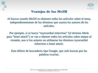 Ventajas de los MeSHVentajas de los MeSH
Al buscar usando MeSH se obtienen todos los artículos sobre el tema,Al buscar usando MeSH se obtienen todos los artículos sobre el tema,
independientemente de los términos que usaron los autores de losindependientemente de los términos que usaron los autores de los
artículos.artículos.
Por ejemplo, si se busca “myocardial infarction” (el término MeshPor ejemplo, si se busca “myocardial infarction” (el término Mesh
para “heart attack”) se van a obtener todos los artículos sobre ataque alpara “heart attack”) se van a obtener todos los artículos sobre ataque al
corazón, aun si los autores no utilizaron los términos myocardialcorazón, aun si los autores no utilizaron los términos myocardial
infarction o heart attack.infarction o heart attack.
Esto difiere de buscadores tipo Google, que solo buscan por lasEsto difiere de buscadores tipo Google, que solo buscan por las
palabras exactas.palabras exactas.
 