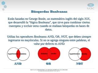 Búsquedas BooleanasBúsquedas Booleanas
Están basadas en George Boole, un matemático inglés del siglo XIX,Están basadas en George Boole, un matemático inglés del siglo XIX,
que desarrolló la “lógica Booleana”, que sirve para combinar ciertosque desarrolló la “lógica Booleana”, que sirve para combinar ciertos
conceptos y excluir otros cuando se realizan búsquedas en bases deconceptos y excluir otros cuando se realizan búsquedas en bases de
datos.datos.
Utiliza los operadores Booleanos AND, OR, NOT, que deben siempreUtiliza los operadores Booleanos AND, OR, NOT, que deben siempre
ingresarse en mayúsculas. Si no se agrega ninguno entre palabras, elingresarse en mayúsculas. Si no se agrega ninguno entre palabras, el
valor por defecto es ANDvalor por defecto es AND
ANDAND OROR NOTNOT
 