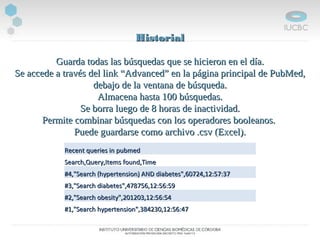 HistorialHistorial
Guarda todas las búsquedas que se hicieron en el día.Guarda todas las búsquedas que se hicieron en el día.
Se accede a través del link “Advanced” en la página principal de PubMed,Se accede a través del link “Advanced” en la página principal de PubMed,
debajo de la ventana de búsqueda.debajo de la ventana de búsqueda.
Almacena hasta 100 búsquedas.Almacena hasta 100 búsquedas.
Se borra luego de 8 horas de inactividad.Se borra luego de 8 horas de inactividad.
Permite combinar búsquedas con los operadores booleanos.Permite combinar búsquedas con los operadores booleanos.
Puede guardarse como archivo .csv (Excel).Puede guardarse como archivo .csv (Excel).
Recent queries in pubmedRecent queries in pubmed
Search,Query,Items found,TimeSearch,Query,Items found,Time
#4,"Search (hypertension) AND diabetes",60724,12:57:37#4,"Search (hypertension) AND diabetes",60724,12:57:37
#3,"Search diabetes",478756,12:56:59#3,"Search diabetes",478756,12:56:59
#2,"Search obesity",201203,12:56:54#2,"Search obesity",201203,12:56:54
#1,"Search hypertension",384230,12:56:47#1,"Search hypertension",384230,12:56:47
 
