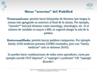 Otros “secretos” del PubMedOtros “secretos” del PubMed
TruncamientoTruncamiento: permite hacer búsquedas de términos que tengan la: permite hacer búsquedas de términos que tengan la
misma raíz agregando un asterisco al final de la misma. Por ejemplo,misma raíz agregando un asterisco al final de la misma. Por ejemplo,
“neurolo*” buscará términos como neurology, neurologist, etc. Si el“neurolo*” buscará términos como neurology, neurologist, etc. Si el
número de variables es mayor a 600, se sugerirá alargar la raíz de lanúmero de variables es mayor a 600, se sugerirá alargar la raíz de la
palabra.palabra.
EntrecomilladoEntrecomillado: permite buscar palabras compuestas. Por ejemplo: permite buscar palabras compuestas. Por ejemplo
family AND medicine presenta 233995 resultados, pero con “familyfamily AND medicine presenta 233995 resultados, pero con “family
medicine” solo se obtienen 30163.medicine” solo se obtienen 30163.
Se pueden hacer combinaciones de todos estos operadores, como porSe pueden hacer combinaciones de todos estos operadores, como por
ejemplo suicide NOT depressi*, o “asperger´s syndrome” OR “aspergerejemplo suicide NOT depressi*, o “asperger´s syndrome” OR “asperger
disorder”.disorder”.
 