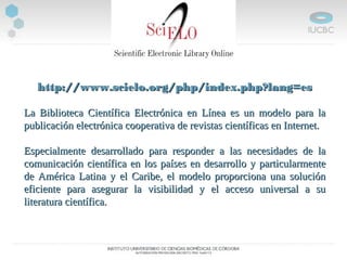http://www.scielo.org/php/index.php?lang=eshttp://www.scielo.org/php/index.php?lang=es
La Biblioteca Científica Electrónica en Línea es un modelo para laLa Biblioteca Científica Electrónica en Línea es un modelo para la
publicación electrónica cooperativa de revistas científicas en Internet.publicación electrónica cooperativa de revistas científicas en Internet.
Especialmente desarrollado para responder a las necesidades de laEspecialmente desarrollado para responder a las necesidades de la
comunicación científica en los países en desarrollo y particularmentecomunicación científica en los países en desarrollo y particularmente
de América Latina y el Caribe, el modelo proporciona una soluciónde América Latina y el Caribe, el modelo proporciona una solución
eficiente para asegurar la visibilidad y el acceso universal a sueficiente para asegurar la visibilidad y el acceso universal a su
literatura científica.literatura científica.
 