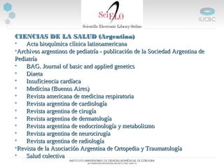 CIENCIAS DE LA SALUD (Argentina)CIENCIAS DE LA SALUD (Argentina)
• Acta bioquímica clínica latinoamericanaActa bioquímica clínica latinoamericana
•Archivos argentinos de pediatría - publicación de la Sociedad Argentina deArchivos argentinos de pediatría - publicación de la Sociedad Argentina de
PediatríaPediatría
• BAG. Journal of basic and applied geneticsBAG. Journal of basic and applied genetics
• DiaetaDiaeta
• Insuficiencia cardíacaInsuficiencia cardíaca
• Medicina (Buenos Aires)Medicina (Buenos Aires)
• Revista americana de medicina respiratoriaRevista americana de medicina respiratoria
• Revista argentina de cardiologíaRevista argentina de cardiología
• Revista argentina de cirugíaRevista argentina de cirugía
• Revista argentina de dermatologíaRevista argentina de dermatología
• Revista argentina de endocrinología y metabolismoRevista argentina de endocrinología y metabolismo
• Revista argentina de neurocirugíaRevista argentina de neurocirugía
• Revista argentina de radiologíaRevista argentina de radiología
•Revista de la Asociación Argentina de Ortopedia y TraumatologíaRevista de la Asociación Argentina de Ortopedia y Traumatología
• Salud colectivaSalud colectiva
 