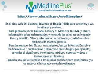   http://www.nlm.nih.gov/medlineplus/http://www.nlm.nih.gov/medlineplus/
Es el sitio web del National Institute of Health (NIH) para pacientes y susEs el sitio web del National Institute of Health (NIH) para pacientes y sus
familiares y amigos.familiares y amigos.
Está generado por la National Library of Medicine (NLM), y ofreceEstá generado por la National Library of Medicine (NLM), y ofrece
información sobre enfermedades y temas de las salud en un lenguajeinformación sobre enfermedades y temas de las salud en un lenguaje
llano y sencillo. Ofrece información actualizada y confiable sobrellano y sencillo. Ofrece información actualizada y confiable sobre
medicina de manera gratuita.medicina de manera gratuita.
Permite conocer los últimos tratamientos, buscar información sobrePermite conocer los últimos tratamientos, buscar información sobre
medicamentos o suplementos (interacción entre drogas, por ejemplo),medicamentos o suplementos (interacción entre drogas, por ejemplo),
aprender el significado de términos médicos, observar videos oaprender el significado de términos médicos, observar videos o
ilustraciones explicativos.ilustraciones explicativos.
TambiénTambién posibilitaposibilita el acceso a las últimas publicaciones académicas, y ael acceso a las últimas publicaciones académicas, y a
los ensayos clínicos que se están realizando.los ensayos clínicos que se están realizando.
 