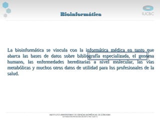 BioinformáticaBioinformática
La bioinformática se vincula con la informática médica en tanto queLa bioinformática se vincula con la informática médica en tanto que
abarca las bases de datos sobre bibliografía especializada, el genomaabarca las bases de datos sobre bibliografía especializada, el genoma
humano, las enfermedades hereditarias a nivel molecular, las víashumano, las enfermedades hereditarias a nivel molecular, las vías
metabólicas y muchos otros datos de utilidad para los profesionales de lametabólicas y muchos otros datos de utilidad para los profesionales de la
salud.salud.
 