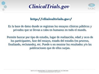    http://clinicaltrials.gov/http://clinicaltrials.gov/
Es la base de datos donde se registran los ensayos clínicos públicos yEs la base de datos donde se registran los ensayos clínicos públicos y
privados que se llevan a cabo en humanos en todo el mundo.privados que se llevan a cabo en humanos en todo el mundo.
Permite buscar por tipo de estudio, lugar de realización, edad y sexo dePermite buscar por tipo de estudio, lugar de realización, edad y sexo de
los participantes, fase del ensayo, estado del estudio (en proceso,los participantes, fase del ensayo, estado del estudio (en proceso,
finalizado, reclutando), etc. Puede o no mostrar los resultados y/o lasfinalizado, reclutando), etc. Puede o no mostrar los resultados y/o las
publicaciones que de ellos surjan.publicaciones que de ellos surjan.
 