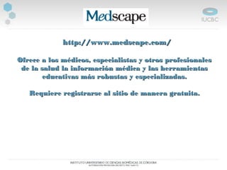    http://www.medscape.com/http://www.medscape.com/
  
Ofrece a los médicos, especialistas y otros profesionalesOfrece a los médicos, especialistas y otros profesionales
de la salud la información médica y las herramientasde la salud la información médica y las herramientas
educativas más robustas y especializadas.educativas más robustas y especializadas.
Requiere registrarse al sitio de manera gratuita.Requiere registrarse al sitio de manera gratuita.
 