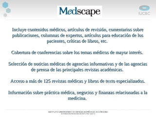 Incluye contenidos médicos, artículos de revisión, comentarios sobreIncluye contenidos médicos, artículos de revisión, comentarios sobre
publicaciones, columnas de expertos, artículos para educación de lospublicaciones, columnas de expertos, artículos para educación de los
pacientes, críticas de libros, etc.pacientes, críticas de libros, etc.
Cobertura de conferencias sobre los temas médicos de mayor interés.Cobertura de conferencias sobre los temas médicos de mayor interés.
Selección de noticias médicas de agencias informativas y de las agenciasSelección de noticias médicas de agencias informativas y de las agencias
de prensa de las principales revistas académicas.de prensa de las principales revistas académicas.
Acceso a más de 125 revistas médicas y libros de texto especializados.Acceso a más de 125 revistas médicas y libros de texto especializados.
Información sobre práctica médica, negocios y finanzas relacionadas a laInformación sobre práctica médica, negocios y finanzas relacionadas a la
medicina.medicina.
 