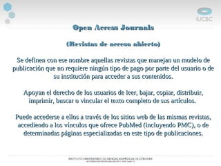 Open Access JournalsOpen Access Journals
(Revistas de acceso abierto)(Revistas de acceso abierto)
Se definen con ese nombre aquellas revistas que manejan un modelo deSe definen con ese nombre aquellas revistas que manejan un modelo de
publicación que no requiere ningún tipo de pago por parte del usuario o depublicación que no requiere ningún tipo de pago por parte del usuario o de
su institución para acceder a sus contenidos.su institución para acceder a sus contenidos.
Apoyan el derecho de los usuarios de leer, bajar, copiar, distribuir,Apoyan el derecho de los usuarios de leer, bajar, copiar, distribuir,
imprimir, buscar o vincular el texto completo de sus artículos.imprimir, buscar o vincular el texto completo de sus artículos.
Puede accederse a ellos a través de los sitios web de las mismas revistas,Puede accederse a ellos a través de los sitios web de las mismas revistas,
accediendo a los vínculos que ofrece PubMed (incluyendo PMC), o deaccediendo a los vínculos que ofrece PubMed (incluyendo PMC), o de
determinadas páginas especializadas en este tipo de publicaciones.determinadas páginas especializadas en este tipo de publicaciones.
 