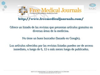 Ofrece un listado de las revistas que presentan artículos gratuitos enOfrece un listado de las revistas que presentan artículos gratuitos en
diversas áreas de la medicina.diversas áreas de la medicina.
No tiene un buen buscador (basado en Google).No tiene un buen buscador (basado en Google).
Los artículos ofrecidos por las revistas listadas pueden ser de accesoLos artículos ofrecidos por las revistas listadas pueden ser de acceso
inmediato, o luego de 6, 12 o más meses luego de publicados.inmediato, o luego de 6, 12 o más meses luego de publicados.
http://www.freemedicaljournals.com/http://www.freemedicaljournals.com/
 