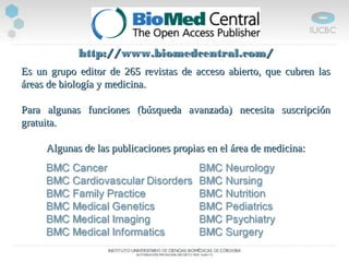 http://www.biomedcentral.com/http://www.biomedcentral.com/
Es un grupo editor de 265 revistas de acceso abierto, que cubren lasEs un grupo editor de 265 revistas de acceso abierto, que cubren las
áreas de biología y medicina.áreas de biología y medicina.
Para algunas funciones (búsqueda avanzada) necesita suscripciónPara algunas funciones (búsqueda avanzada) necesita suscripción
gratuita.gratuita.
Algunas de las publicaciones propias en el área de medicina:Algunas de las publicaciones propias en el área de medicina:
 