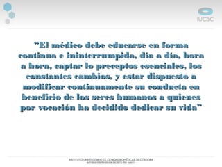 ““El médico debe educarse en formaEl médico debe educarse en forma
continua e ininterrumpida, día a día, horacontinua e ininterrumpida, día a día, hora
a hora, captar lo preceptos esenciales, losa hora, captar lo preceptos esenciales, los
constantes cambios, y estar dispuesto aconstantes cambios, y estar dispuesto a
modificar continuamente su conducta enmodificar continuamente su conducta en
beneficio de los seres humanos a quienesbeneficio de los seres humanos a quienes
por vocación ha decidido dedicar su vida”por vocación ha decidido dedicar su vida”
 