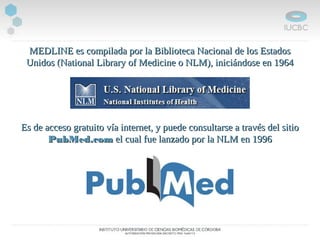 MEDLINE es compilada por la Biblioteca Nacional de los EstadosMEDLINE es compilada por la Biblioteca Nacional de los Estados
Unidos (National Library of Medicine o NLM), iniciándose en 1964Unidos (National Library of Medicine o NLM), iniciándose en 1964
Es de acceso gratuito vía internet, y puede consultarse a través del sitioEs de acceso gratuito vía internet, y puede consultarse a través del sitio
PubMed.comPubMed.com el cual fue lanzado por la NLM en 1996el cual fue lanzado por la NLM en 1996
 