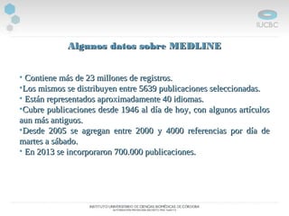 Algunos datos sobre MEDLINEAlgunos datos sobre MEDLINE
• Contiene más de 23 millones de registros.Contiene más de 23 millones de registros.
•Los mismos se distribuyen entre 5639 publicaciones seleccionadas.Los mismos se distribuyen entre 5639 publicaciones seleccionadas.
• Están representados aproximadamente 40 idiomas.Están representados aproximadamente 40 idiomas.
•Cubre publicaciones desde 1946 al día de hoy, con algunos artículosCubre publicaciones desde 1946 al día de hoy, con algunos artículos
aun más antiguos.aun más antiguos.
•Desde 2005 se agregan entre 2000 y 4000 referencias por día deDesde 2005 se agregan entre 2000 y 4000 referencias por día de
martes a sábado.martes a sábado.
• En 2013 se incorporaron 700.000 publicaciones.En 2013 se incorporaron 700.000 publicaciones.
 