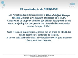 El vocabulario de MEDLINEEl vocabulario de MEDLINE
Los “encabezados de temas médicos oLos “encabezados de temas médicos o Medical Subject HeadingsMedical Subject Headings
((MeSHMeSH), forman el vocabulario controlado de la NLM.), forman el vocabulario controlado de la NLM.
Consisten en un grupo de términos que definen descriptores en unaConsisten en un grupo de términos que definen descriptores en una
estructura jerárquica, que permite una búsqueda dentro de variosestructura jerárquica, que permite una búsqueda dentro de varios
niveles de especificidad.niveles de especificidad.
Cada referencia bibliográfica se asocia con un grupo de MeSH, losCada referencia bibliográfica se asocia con un grupo de MeSH, los
cuales describen el contenido de ese ítem.cuales describen el contenido de ese ítem.
A su vez, cada búsqueda utiliza el vocabulario MeSH para encontrarA su vez, cada búsqueda utiliza el vocabulario MeSH para encontrar
ítems en el tema deseado.ítems en el tema deseado.
 