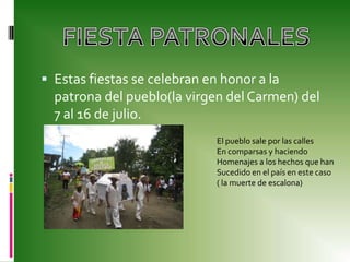 Estas fiestas se celebran en honor a la patrona del pueblo(la virgen del Carmen) del 7 al 16 de julio.FIESTA PATRONALES El pueblo sale por las callesEn comparsas y haciendo Homenajes a los hechos que hanSucedido en el país en este caso( la muerte de escalona)