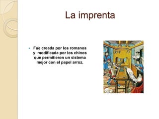 La imprentaFue creada por los romanos y  modificada por los chinos que permitieron un sistema mejor con el papel arroz.