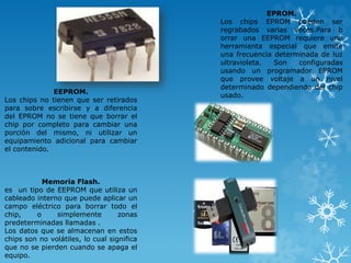 EEPROM.
Los chips no tienen que ser retirados
para sobre escribirse y a diferencia
del EPROM no se tiene que borrar el
chip por completo para cambiar una
porción del mismo, ni utilizar un
equipamiento adicional para cambiar
el contenido.

Memoria Flash.
es un tipo de EEPROM que utiliza un
cableado interno que puede aplicar un
campo eléctrico para borrar todo el
chip,
o
simplemente
zonas
predeterminadas llamadas .
Los datos que se almacenan en estos
chips son no volátiles, lo cual significa
que no se pierden cuando se apaga el
equipo.

EPROM.
Los chips EPROM pueden ser
regrabados varias veces.Para b
orrar una EEPROM requiere una
herramienta especial que emite
una frecuencia determinada de luz
ultravioleta.
Son
configuradas
usando un programador EPROM
que provee voltaje a un nivel
determinado dependiendo del chip
usado.

 