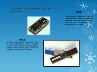 Los tipos de memorias RAM son las
siguientes:

SRAM.
su chips están construidos a base de
transistores, los cuales no necesitan
refrescar su carga constantemente,
esto les hace sumamente veloces
pero también muy caras

DRAM.
sus chips se encuentran construidos a base
de compensadores, los cuales necesitan
constantemente refrescar su carga (bits) y
esto les resta velocidad, pero a cambio de
esto tiene un precio muy económico

 