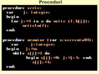 Proceduri
procedure scri e;
var j : i nt eger;
begi n
f or j : =1 t o n do wri t e ( f , b[ j ] ) ;
wri t el n( f ) ;
end;
procedure urmat or ( var x: secvent a01) ;
var j : i nt eger;
begi n j : =n;
whi l e x[ j ] =1 do
begi n x[ j ] : =0; j : =j - 1; end;
x[ j ] : =1;
end;
 