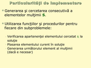 Particularităţi de implementareParticularităţi de implementare
Generarea şi cercetarea consecutivă a
elementelor mulţimii S.
Utilizarea funcţiilor şi procedurilor pentru
fiecare din subproblemele:
◦ Verificarea apartenenţei elementului cercetat si la
soluţie
◦ Plasarea elementului curent în soluţie
◦ Generarea următorului element al mulţimii
(dacă e necesar)
 