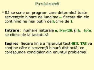 ProblemăProblemă
Să se scrie un program care determină toate
secvenţele binare de lungime n, fiecare din ele
conţinînd nu mai puţin de k cifre de 1.
Intrare: numere naturale n, 1<n<20, şi k, k<n,
se citesc de la tastatură.
Ieşire: fiecare linie a fişierului text OUT. TXTva
conţine câte o secvenţă binară distinctă, ce
corespunde condiţiilor din enunţul problemei.
 