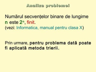 Analiza problemeiAnaliza problemei
Numărul secvenţelor binare de lungime
n este 2n
, finit.
(vezi: Informatica, manual pentru clasa X)
Prin urmare, pentru problema dată poate
fi aplicată metoda trierii.
 