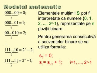 Modelul matematicModelul matematic
;1211...111
;2210...111
...
;2010...00
;101...000
;000...000
−=
−=
=
=
=
n
n
n
n
n
n
n




 Elementele mulţimii S pot fi
interpretate ca numere {0, 1,
2, ..., 2n
-1}, reprezentate pe n
poziţii binare.
Pentru generarea consecutivă
a secvenţelor binare se va
utiliza formula:
s0 = 0;
si = si-1 + 1; i=1, ..., 2n
-1
 