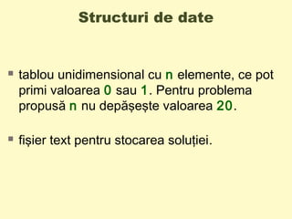 Structuri de date
 tablou unidimensional cu n elemente, ce pot
primi valoarea 0 sau 1. Pentru problema
propusă n nu depăşeşte valoarea 20.
 fişier text pentru stocarea soluţiei.
 