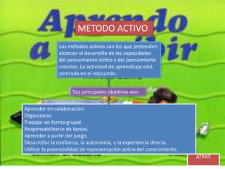 METODO ACTIVO
               Los métodos activos son los que pretenden
               alcanzar el desarrollo de las capacidades
               del pensamiento crítico y del pensamiento
               creativo. La actividad de aprendizaje está
               centrada en el educando.


                     Sus principales objetivos son:

Aprender en colaboración.
Organizarse.
Trabajar en forma grupal.
Responsabilizarse de tareas.
Aprender a partir del juego.
Desarrollar la confianza, la autonomía, y la experiencia directa.
Utilizar la potencialidad de representación activa del conocimiento.
                                                                       ATRÁS
 