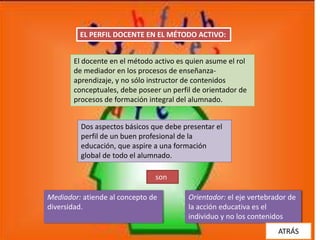 EL PERFIL DOCENTE EN EL MÉTODO ACTIVO:


       El docente en el método activo es quien asume el rol
       de mediador en los procesos de enseñanza-
       aprendizaje, y no sólo instructor de contenidos
       conceptuales, debe poseer un perfil de orientador de
       procesos de formación integral del alumnado.


         Dos aspectos básicos que debe presentar el
         perfil de un buen profesional de la
         educación, que aspire a una formación
         global de todo el alumnado.

                               son

Mediador: atiende al concepto de         Orientador: el eje vertebrador de
diversidad.                              la acción educativa es el
                                         individuo y no los contenidos
                                                                    ATRÁS
 