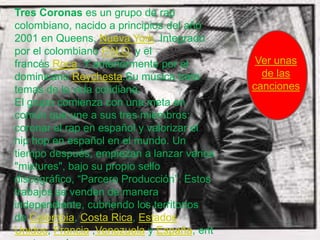 Tres Coronas es un grupo de rap
colombiano, nacido a principios del año
2001 en Queens, Nueva York. Integrado
por el colombiano P.N.O. y el
francés Roca. Y anteriormente por el         Ver unas
dominicano Reychesta.Su música trata          de las
temas de la vida cotidiana.                 canciones
El grupo comienza con una meta en
común que une a sus tres miembros:
coronar el rap en español y valorizar el
hip hop en español en el mundo. Un
tiempo después, empiezan a lanzar varios
"mixtures", bajo su propio sello
discográfico, “Parcero Producción”. Estos
trabajos se venden de manera
independiente, cubriendo los territorios
de Colombia, Costa Rica, Estados
Unidos, Francia ,Venezuela y España, ent
 