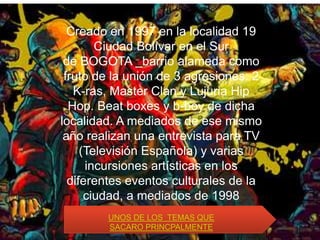 Creado en 1997 en la localidad 19
        Ciudad Bolívar en el Sur
 de BOGOTA barrio alameda como
 fruto de la unión de 3 agresiones: 2
   K-ras, Master Clan y Lujuria Hip
  Hop. Beat boxes y b-boy de dicha
localidad. A mediados de ese mismo
 año realizan una entrevista para TV
     (Televisión Española) y varias
      incursiones artísticas en los
  diferentes eventos culturales de la
      ciudad, a mediados de 1998
          comienzan TEMAS QUE
          UNOS DE LOS
                      a grabar
         SACARO PRINCPALMENTE
 